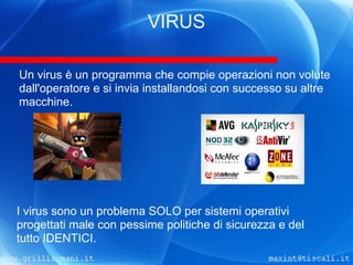 VIRUS

Un virus è un programma che compie operazioni non volute
dall'operatore e si invia installandosi con successo su altre
macchine.




I virus sono un problema SOLO per sistemi operativi
progettati male con pessime politiche di sicurezza e del
tutto IDENTICI.
 