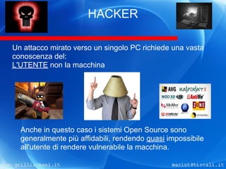 HACKER

Un attacco mirato verso un singolo PC richiede una vasta
conoscenza del:
L'UTENTE non la macchina




  Anche in questo caso i sistemi Open Source sono
  generalmente più affidabili, rendendo quasi impossibile
  all'utente di rendere vulnerabile la macchina.
 