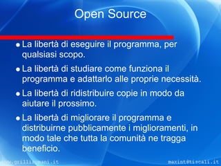 Open Source

La libertà di eseguire il programma, per
qualsiasi scopo.
La libertà di studiare come funziona il
programma e adattarlo alle proprie necessità.
La libertà di ridistribuire copie in modo da
aiutare il prossimo.
La libertà di migliorare il programma e
distribuirne pubblicamente i miglioramenti, in
modo tale che tutta la comunità ne tragga
beneficio.
 