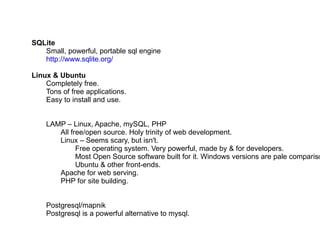 SQLite Small, powerful, portable sql engine http://www.sqlite.org/ Linux & Ubuntu Completely free. Tons of free applications. Easy to install and use. LAMP – Linux, Apache, mySQL, PHP All free/open source. Holy trinity of web development. Linux – Seems scary, but isn't. Free operating system. Very powerful, made by & for developers. Most Open Source software built for it. Windows versions are pale comparison. Ubuntu & other front-ends. Apache for web serving. PHP for site building. Postgresql/mapnik Postgresql is a powerful alternative to mysql. 