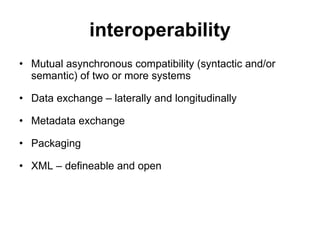 interoperability Mutual asynchronous compatibility (syntactic and/or semantic) of two or more systems Data exchange – laterally and longitudinally Metadata exchange Packaging XML – defineable and open 