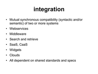 integration Mutual synchronous compatibility (syntactic and/or semantic) of two or more systems Webservices Middleware Search and retrieve SaaS, CaaS Widgets Clouds All dependent on shared standards and specs 