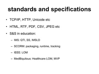 standards and specifications TCP/IP, HTTP, Unicode etc HTML, RTF, PDF, CSV, JPEG etc S&S in education: IMS: QTI, SS, IMSLD SCORM: packaging, runtime, tracking IEEE: LOM MedBiquitous: Healthcare LOM, MVP 