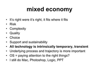 mixed economy It’s right were it’s right, it fits where it fits Risk Complexity Quality Choice Support and sustainability All technology is intrinsically temporary, transient Underlying process and trajectory is more important OS = paying attention to the right things? I still do Mac, Photoshop, Logic, PPT 