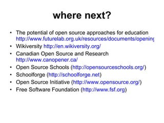 where next? The potential of open source approaches for education  http://www.futurelab.org.uk/resources/documents/opening_education/Open_Source_report.pdf Wikiversity  http://en.wikiversity.org/ Canadian Open Source and Research  http://www.canopener.ca/ Open Source Schools ( http://opensourceschools.org/ ) Schoolforge ( http://schoolforge.net ) Open Source Initiative ( http://www.opensource.org/ ) Free Software Foundation ( http://www.fsf.org ) 
