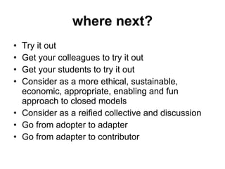 where next? Try it out Get your colleagues to try it out Get your students to try it out Consider as a more ethical, sustainable, economic, appropriate, enabling and fun approach to closed models Consider as a reified collective and discussion Go from adopter to adapter Go from adapter to contributor 