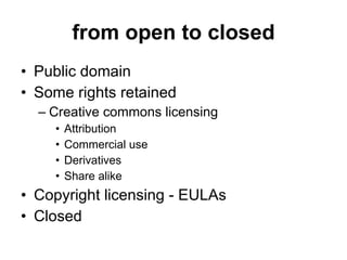from open to closed Public domain Some rights retained Creative commons licensing Attribution Commercial use Derivatives Share alike Copyright licensing - EULAs Closed 