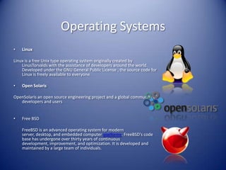 Operating SystemsLinuxLinux is a free Unix type operating system originally created by LinusTorvalds with the assistance of developers around the world. Developed under the GNU General Public License , the source code for Linux is freely available to everyone.Open SolarisOpenSolaris an open source engineering project and a global community of developers and usersFree BSD	FreeBSD is an advanced operating system for modern server, desktop, and embedded computer platforms. FreeBSD's code base has undergone over thirty years of continuous development, improvement, and optimization. It is developed and maintained by a large team of individuals. 