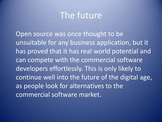 The future	Open source was once thought to be unsuitable for any business application, but it has proved that it has real world potential and can compete with the commercial software developers effortlessly. This is only likely to continue well into the future of the digital age, as people look for alternatives to the commercial software market. 