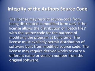 Integrity of the Authors Source Code	The license may restrict source-code from being distributed in modified form only if the license allows the distribution of "patch files" with the source code for the purpose of modifying the program at build time. The license must explicitly permit distribution of software built from modified source code. The license may require derived works to carry a different name or version number from the original software.