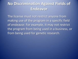 No Discrimination Against Fields of Endeavor	The license must not restrict anyone from making use of the program in a specific field of endeavor. For example, it may not restrict the program from being used in a business, or from being used for genetic research.