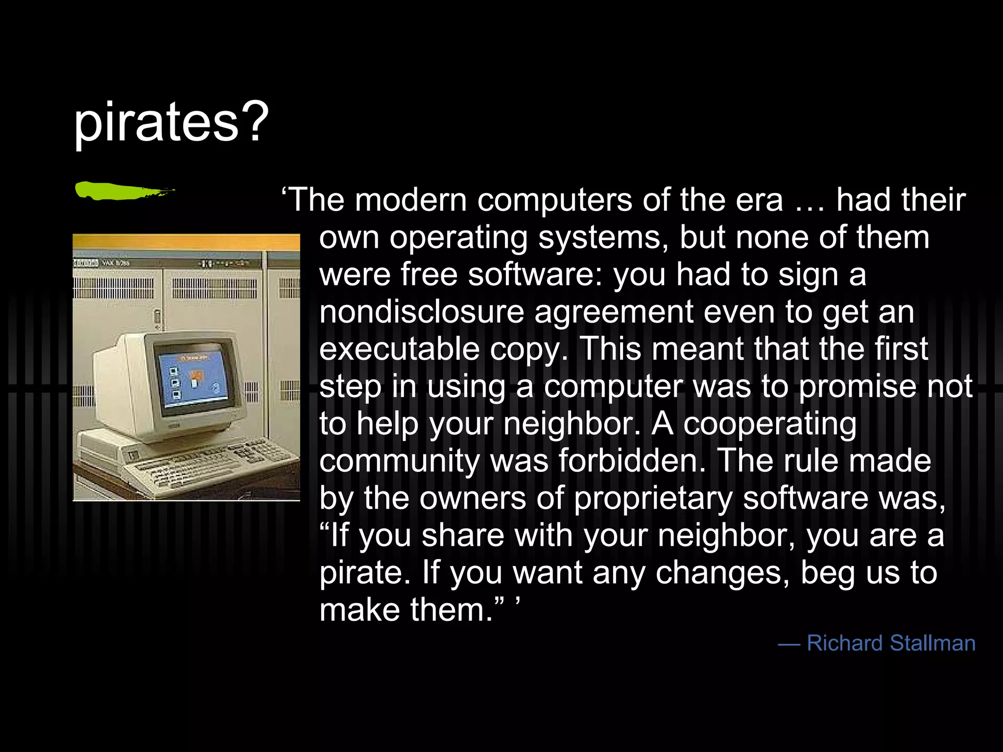 pirates? ‘ The modern computers of the era … had their own operating systems, but none of them were free software: you had to sign a nondisclosure agreement even to get an executable copy. This meant that the first step in using a computer was to promise not to help your neighbor. A cooperating community was forbidden. The rule made by the owners of proprietary software was, “If you share with your neighbor, you are a pirate. If you want any changes, beg us to make them.” ’ —  Richard Stallman 