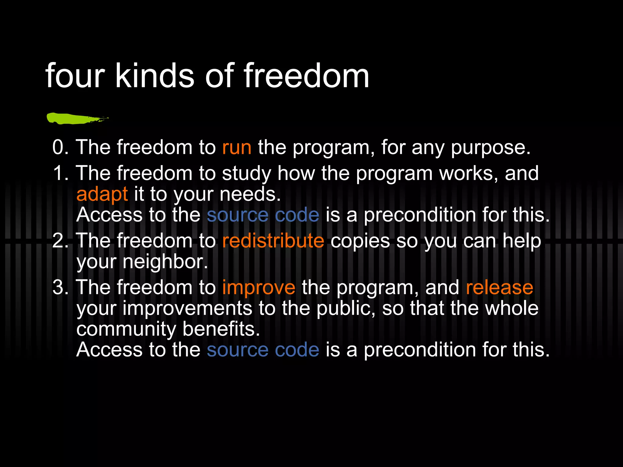 four kinds of freedom 0. The freedom to  run  the program, for any purpose. 1. The freedom to study how the program works, and  adapt  it to your needs. Access to the  source code  is a precondition for this. 2. The freedom to  redistribute  copies so you can help your neighbor. 3. The freedom to  improve  the program, and  release  your improvements to the public, so that the whole community benefits. Access to the  source code  is a precondition for this. 