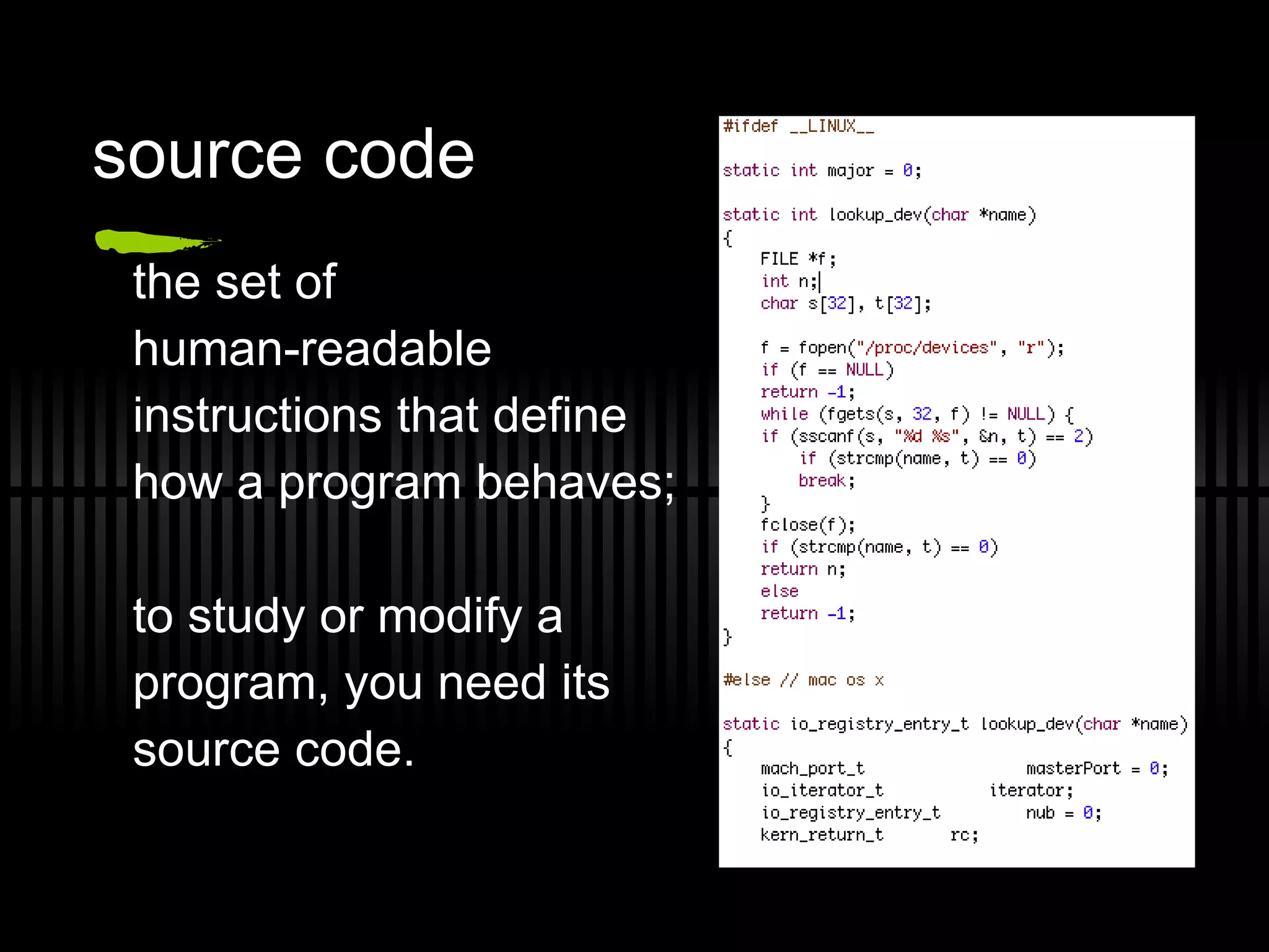 source code the set of  human-readable  instructions that define how a program behaves;  to study or modify a  program, you need its  source code. 