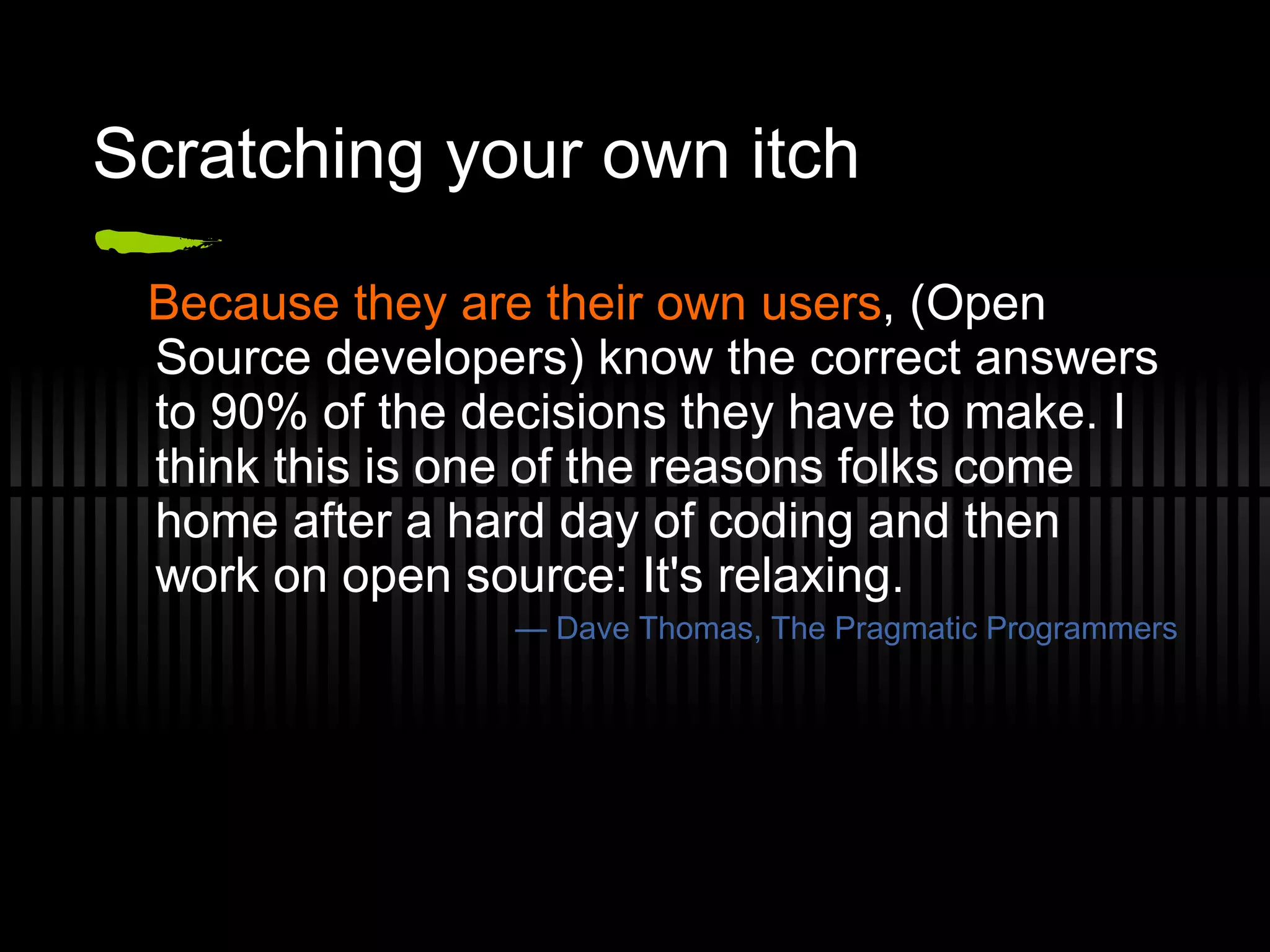 Scratching your own itch Because they are their own users , (Open Source developers) know the correct answers to 90% of the decisions they have to make. I think this is one of the reasons folks come home after a hard day of coding and then work on open source: It's relaxing. —  Dave Thomas, The Pragmatic Programmers 