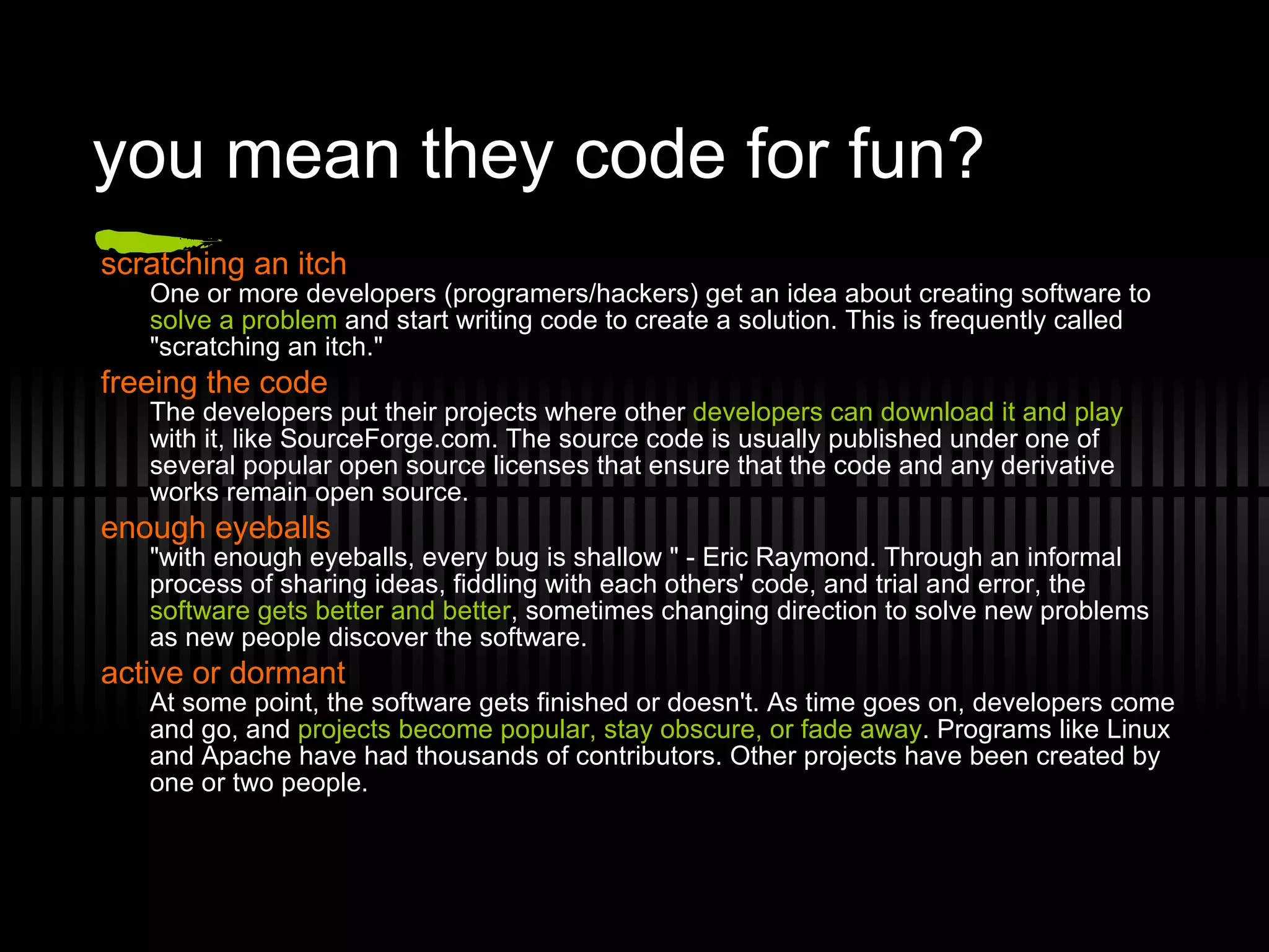 you mean they code for fun? scratching an itch One or more developers (programers/hackers) get an idea about creating software to  solve a problem  and start writing code to create a solution. This is frequently called &quot;scratching an itch.&quot; freeing the code The developers put their projects where other  developers can download it and play  with it, like SourceForge.com. The source code is usually published under one of several popular open source licenses that ensure that the code and any derivative works remain open source. enough eyeballs &quot;with enough eyeballs, every bug is shallow &quot; - Eric Raymond. Through an informal process of sharing ideas, fiddling with each others' code, and trial and error, the  software gets better and better , sometimes changing direction to solve new problems as new people discover the software. active or dormant At some point, the software gets finished or doesn't. As time goes on, developers come and go, and  projects become popular, stay obscure, or fade away . Programs like Linux and Apache have had thousands of contributors. Other projects have been created by one or two people. 