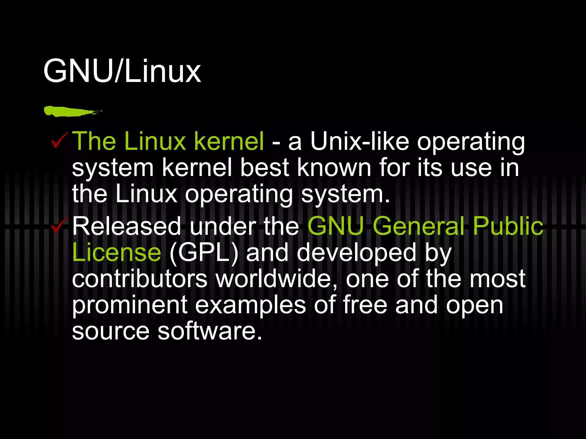 GNU/Linux The Linux kernel  - a Unix-like operating system kernel best known for its use in the Linux operating system. Released under the  GNU General Public License  (GPL) and developed by contributors worldwide, one of the most prominent examples of free and open source software. 