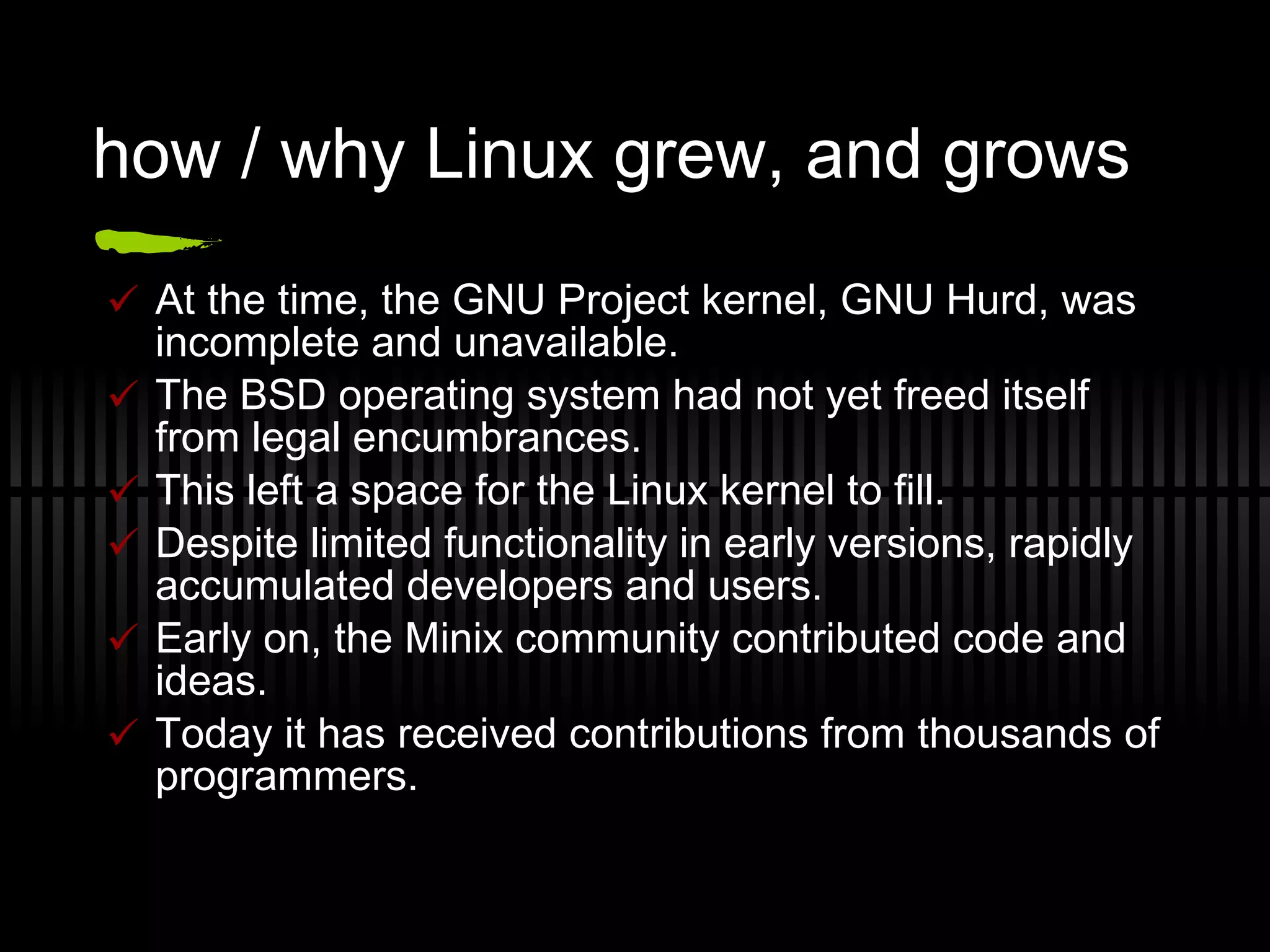how / why Linux grew, and grows At the time, the GNU Project kernel, GNU Hurd, was incomplete and unavailable. The BSD operating system had not yet freed itself from legal encumbrances. This left a space for the Linux kernel to fill. Despite limited functionality in early versions, rapidly accumulated developers and users. Early on, the Minix community contributed code and ideas. Today it has received contributions from thousands of programmers. 