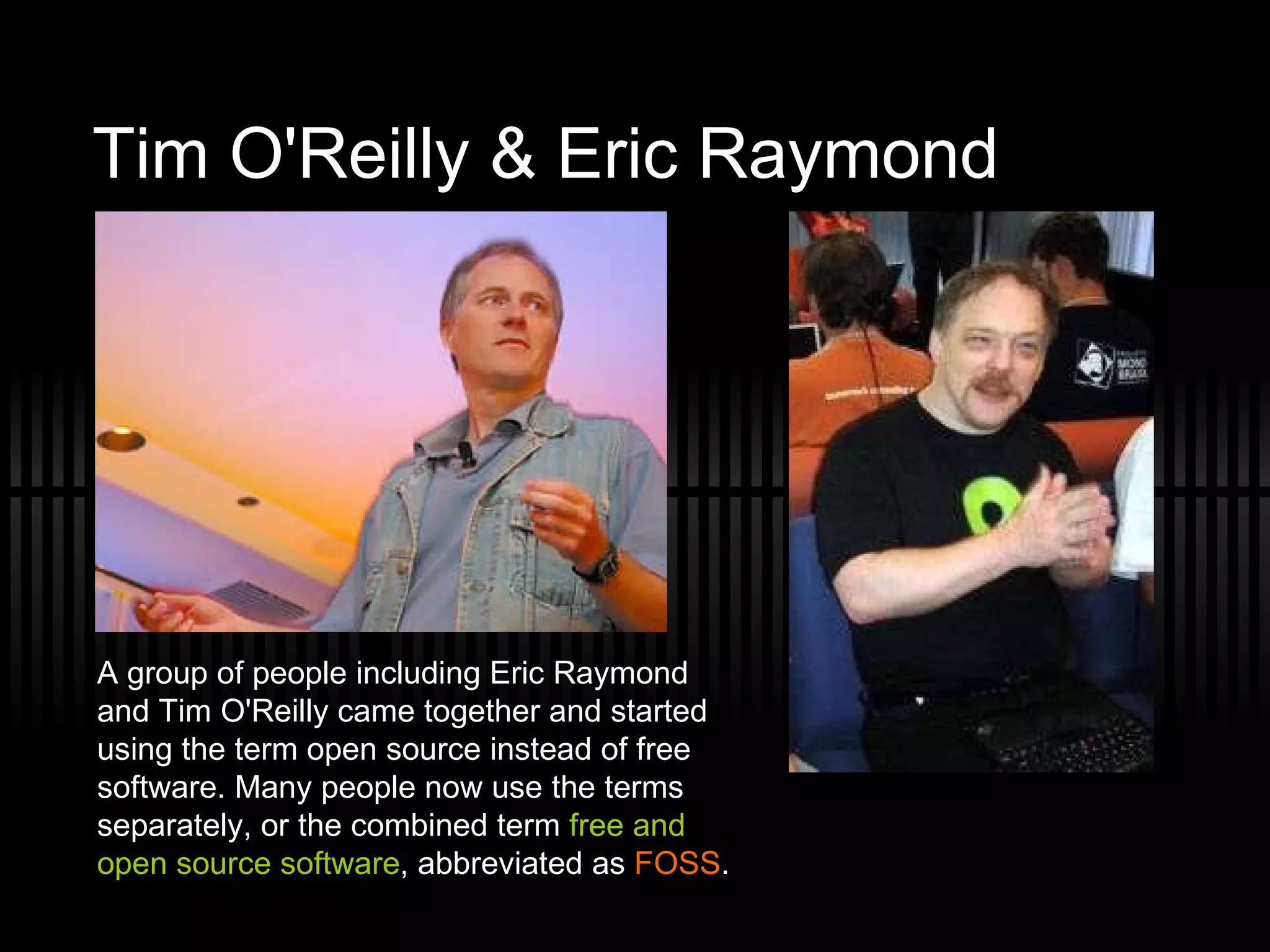 Tim O'Reilly & Eric Raymond  A group of people including Eric Raymond and Tim O'Reilly came together and started using the term open source instead of free software. Many people now use the terms separately, or the combined term  free and open source software , abbreviated as  FOSS . 