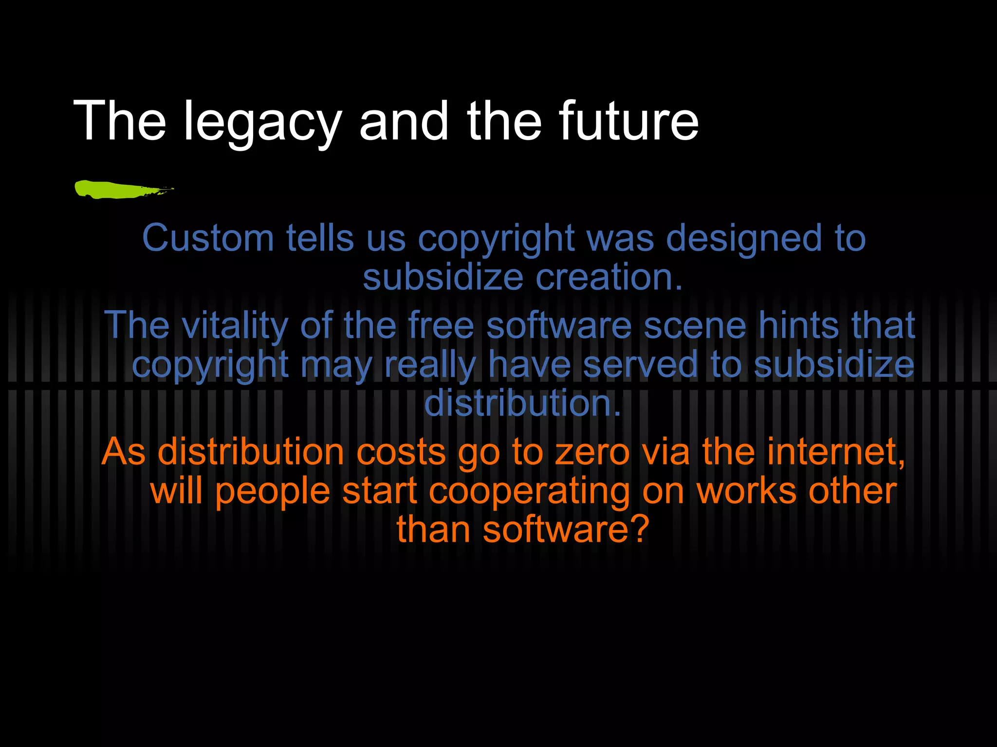 The legacy and the future Custom tells us copyright was designed to subsidize creation. The vitality of the free software scene hints that copyright may really have served to subsidize distribution. As distribution costs go to zero via the internet, will people start cooperating on works other than software? 