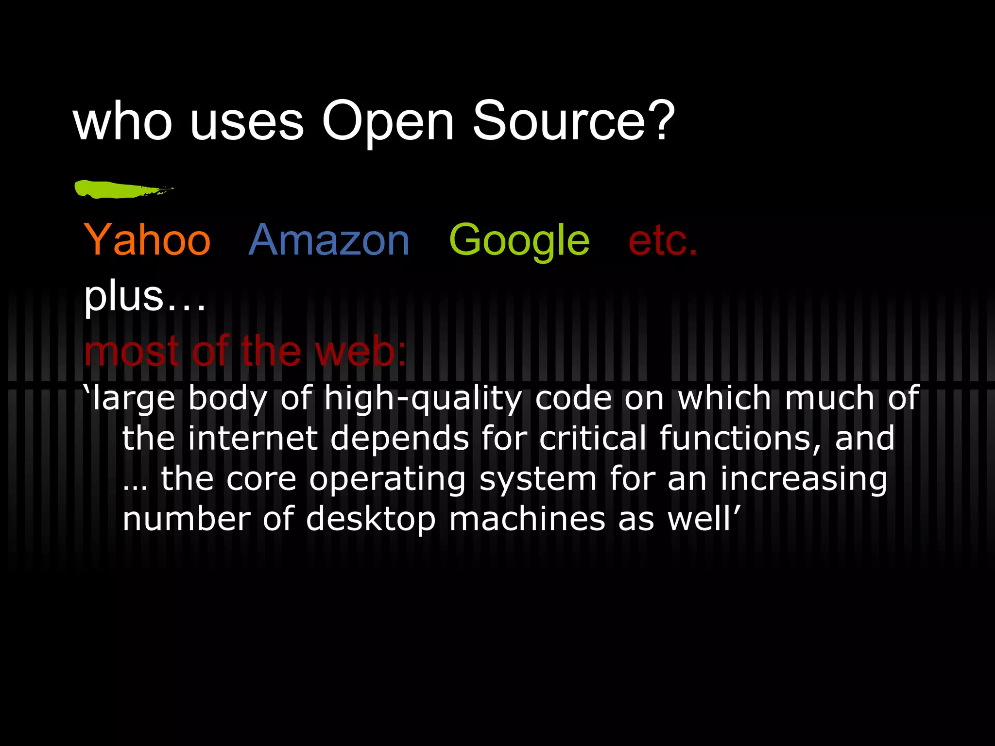 who uses Open Source? Yahoo  Amazon   Google   etc. plus… most of the web: ‘ large body of high-quality code on which much of the internet depends for critical functions, and … the core operating system for an increasing number of desktop machines as well’ 