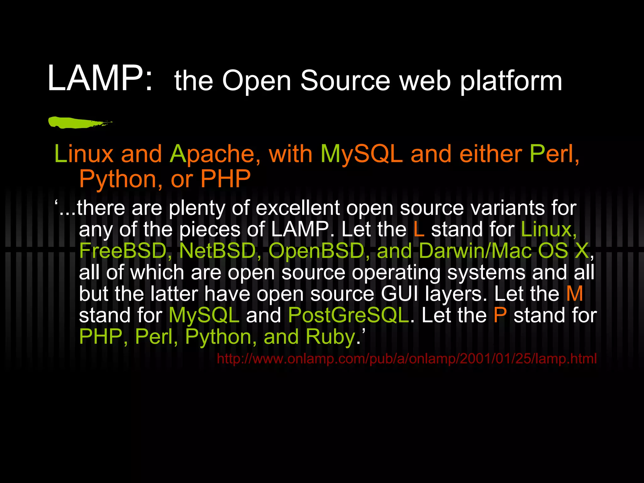 LAMP:  the Open Source web platform L inux and  A pache, with  M ySQL and either  P erl, Python, or PHP ‘ ...there are plenty of excellent open source variants for any of the pieces of LAMP. Let the  L  stand for  Linux, FreeBSD, NetBSD, OpenBSD, and Darwin/Mac OS X , all of which are open source operating systems and all but the latter have open source GUI layers. Let the  M  stand for  MySQL  and  PostGreSQL . Let the  P  stand for  PHP, Perl, Python, and Ruby .’ http://www.onlamp.com/pub/a/onlamp/2001/01/25/lamp.html 