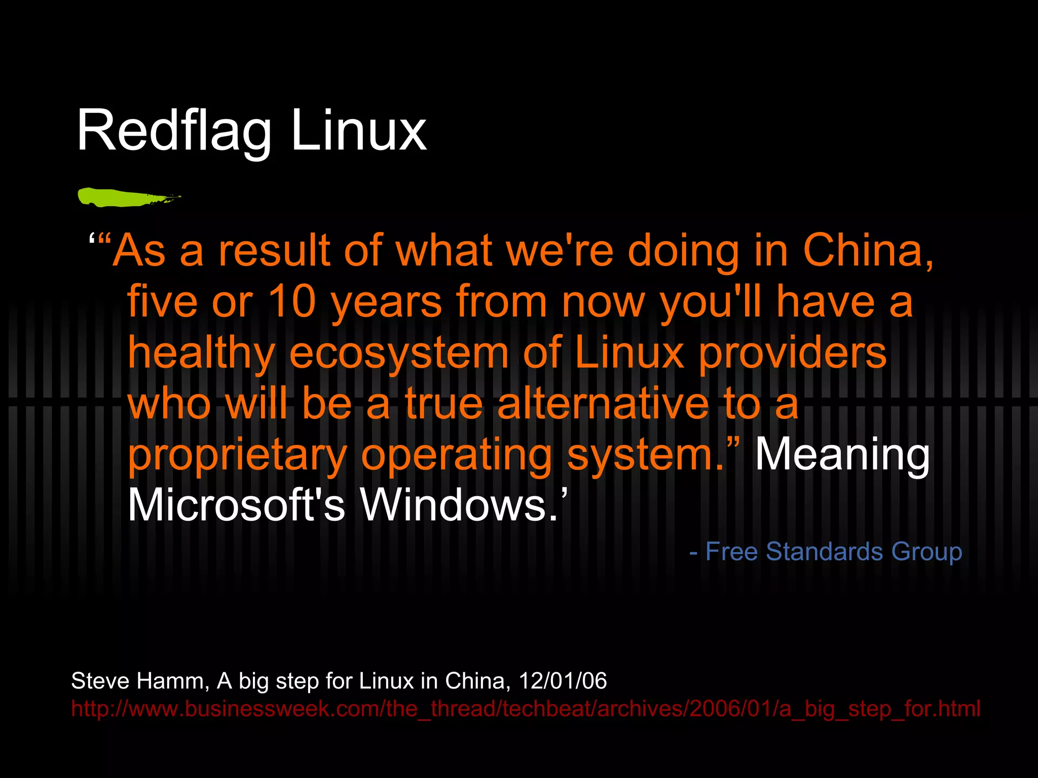 Redflag Linux ‘ “ As a result of what we're doing in China, five or 10 years from now you'll have a healthy ecosystem of Linux providers who will be a true alternative to a proprietary operating system.”  Meaning Microsoft's Windows.’ - Free Standards Group Steve Hamm, A big step for Linux in China, 12/01/06 http://www.businessweek.com/the_thread/techbeat/archives/2006/01/a_big_step_for.html 