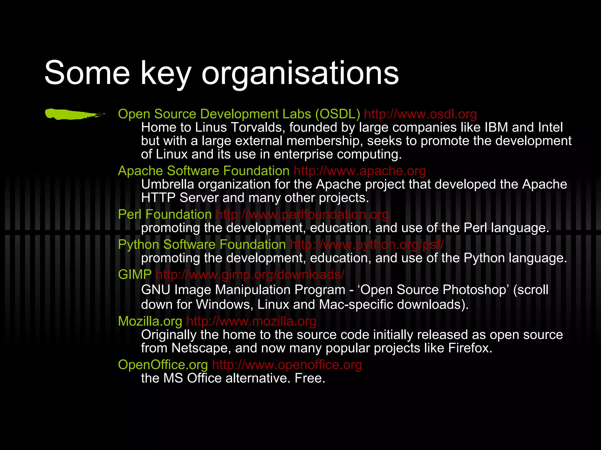 Some key organisations Open Source Development Labs (OSDL)   http://www.osdl.org Home to Linus Torvalds, founded by large companies like IBM and Intel but with a large external membership, seeks to promote the development of Linux and its use in enterprise computing. Apache Software Foundation   http://www.apache.org Umbrella organization for the Apache project that developed the Apache HTTP Server and many other projects. Perl Foundation   http://www.perlfoundation.org promoting the development, education, and use of the Perl language. Python Software Foundation   http://www.python.org/psf/ promoting the development, education, and use of the Python language. GIMP   http://www.gimp.org/downloads/ GNU Image Manipulation Program - ‘Open Source Photoshop’ (scroll down for Windows, Linux and Mac-specific downloads) . Mozilla.org   http://www.mozilla.org Originally the home to the source code initially released as open source from Netscape, and now many popular projects like Firefox. OpenOffice.org   http://www.openoffice.org the MS Office alternative. Free. 