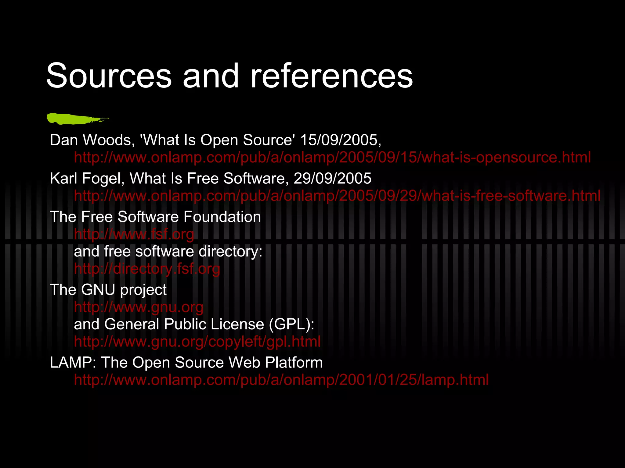 Sources and references Dan Woods, 'What Is Open Source' 15/09/2005,  http://www.onlamp.com/pub/a/onlamp/2005/09/15/what-is-opensource.html Karl Fogel, What Is Free Software, 29/09/2005  http://www.onlamp.com/pub/a/onlamp/2005/09/29/what-is-free-software.html The Free Software Foundation http://www.fsf.org and  free software directory: http://directory.fsf.org The GNU project http://www.gnu.org and General Public License (GPL): http://www.gnu.org/copyleft/gpl.html LAMP: The Open Source Web Platform http://www.onlamp.com/pub/a/onlamp/2001/01/25/lamp.html 