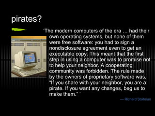 pirates? ‘ The modern computers of the era … had their own operating systems, but none of them were free software: you had to sign a nondisclosure agreement even to get an executable copy. This meant that the first step in using a computer was to promise not to help your neighbor. A cooperating community was forbidden. The rule made by the owners of proprietary software was, “If you share with your neighbor, you are a pirate. If you want any changes, beg us to make them.” ’ —  Richard Stallman 
