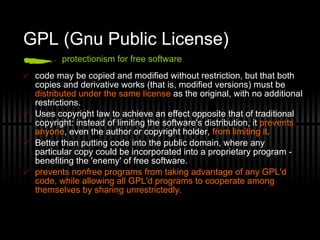 GPL (Gnu Public License) protectionism for free software code may be copied and modified without restriction, but that both copies and derivative works (that is, modified versions) must be  distributed under the same license  as the original, with no additional restrictions. Uses copyright law to achieve an effect opposite that of traditional copyright: instead of limiting the software's distribution, it  prevents anyone , even the author or copyright holder,  from limiting it . Better than putting code into the public domain, where any particular copy could be incorporated into a proprietary program - benefiting the 'enemy' of free software. prevents nonfree programs from taking advantage of any GPL'd code, while allowing all GPL'd programs to cooperate among themselves by sharing unrestrictedly. 