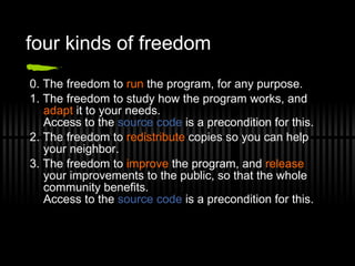 four kinds of freedom 0. The freedom to  run  the program, for any purpose. 1. The freedom to study how the program works, and  adapt  it to your needs. Access to the  source code  is a precondition for this. 2. The freedom to  redistribute  copies so you can help your neighbor. 3. The freedom to  improve  the program, and  release  your improvements to the public, so that the whole community benefits. Access to the  source code  is a precondition for this. 