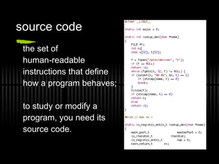 source code the set of  human-readable  instructions that define how a program behaves;  to study or modify a  program, you need its  source code. 