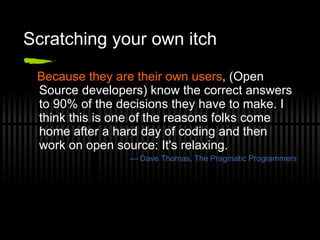 Scratching your own itch Because they are their own users , (Open Source developers) know the correct answers to 90% of the decisions they have to make. I think this is one of the reasons folks come home after a hard day of coding and then work on open source: It's relaxing. —  Dave Thomas, The Pragmatic Programmers 