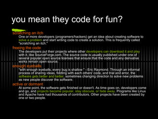 you mean they code for fun? scratching an itch One or more developers (programers/hackers) get an idea about creating software to  solve a problem  and start writing code to create a solution. This is frequently called &quot;scratching an itch.&quot; freeing the code The developers put their projects where other  developers can download it and play  with it, like SourceForge.com. The source code is usually published under one of several popular open source licenses that ensure that the code and any derivative works remain open source. enough eyeballs &quot;with enough eyeballs, every bug is shallow &quot; - Eric Raymond. Through an informal process of sharing ideas, fiddling with each others' code, and trial and error, the  software gets better and better , sometimes changing direction to solve new problems as new people discover the software. active or dormant At some point, the software gets finished or doesn't. As time goes on, developers come and go, and  projects become popular, stay obscure, or fade away . Programs like Linux and Apache have had thousands of contributors. Other projects have been created by one or two people. 