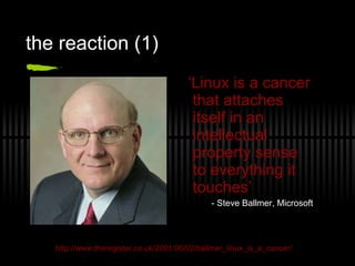 the reaction (1) ‘ Linux is a cancer that attaches itself in an intellectual property sense to everything it touches’ - Steve Ballmer, Microsoft http://www.theregister.co.uk/2001/06/02/ballmer_linux_is_a_cancer/ 