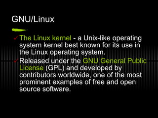 GNU/Linux The Linux kernel  - a Unix-like operating system kernel best known for its use in the Linux operating system. Released under the  GNU General Public License  (GPL) and developed by contributors worldwide, one of the most prominent examples of free and open source software. 