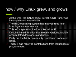 how / why Linux grew, and grows At the time, the GNU Project kernel, GNU Hurd, was incomplete and unavailable. The BSD operating system had not yet freed itself from legal encumbrances. This left a space for the Linux kernel to fill. Despite limited functionality in early versions, rapidly accumulated developers and users. Early on, the Minix community contributed code and ideas. Today it has received contributions from thousands of programmers. 