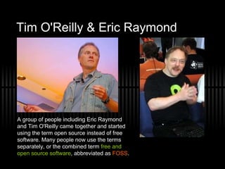 Tim O'Reilly & Eric Raymond  A group of people including Eric Raymond and Tim O'Reilly came together and started using the term open source instead of free software. Many people now use the terms separately, or the combined term  free and open source software , abbreviated as  FOSS . 