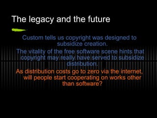 The legacy and the future Custom tells us copyright was designed to subsidize creation. The vitality of the free software scene hints that copyright may really have served to subsidize distribution. As distribution costs go to zero via the internet, will people start cooperating on works other than software? 