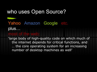 who uses Open Source? Yahoo  Amazon   Google   etc. plus… most of the web: ‘ large body of high-quality code on which much of the internet depends for critical functions, and … the core operating system for an increasing number of desktop machines as well’ 