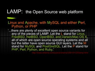 LAMP:  the Open Source web platform L inux and  A pache, with  M ySQL and either  P erl, Python, or PHP ‘ ...there are plenty of excellent open source variants for any of the pieces of LAMP. Let the  L  stand for  Linux, FreeBSD, NetBSD, OpenBSD, and Darwin/Mac OS X , all of which are open source operating systems and all but the latter have open source GUI layers. Let the  M  stand for  MySQL  and  PostGreSQL . Let the  P  stand for  PHP, Perl, Python, and Ruby .’ http://www.onlamp.com/pub/a/onlamp/2001/01/25/lamp.html 