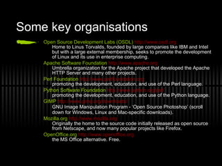 Some key organisations Open Source Development Labs (OSDL)   http://www.osdl.org Home to Linus Torvalds, founded by large companies like IBM and Intel but with a large external membership, seeks to promote the development of Linux and its use in enterprise computing. Apache Software Foundation   http://www.apache.org Umbrella organization for the Apache project that developed the Apache HTTP Server and many other projects. Perl Foundation   http://www.perlfoundation.org promoting the development, education, and use of the Perl language. Python Software Foundation   http://www.python.org/psf/ promoting the development, education, and use of the Python language. GIMP   http://www.gimp.org/downloads/ GNU Image Manipulation Program - ‘Open Source Photoshop’ (scroll down for Windows, Linux and Mac-specific downloads) . Mozilla.org   http://www.mozilla.org Originally the home to the source code initially released as open source from Netscape, and now many popular projects like Firefox. OpenOffice.org   http://www.openoffice.org the MS Office alternative. Free. 
