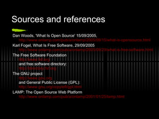Sources and references Dan Woods, 'What Is Open Source' 15/09/2005,  http://www.onlamp.com/pub/a/onlamp/2005/09/15/what-is-opensource.html Karl Fogel, What Is Free Software, 29/09/2005  http://www.onlamp.com/pub/a/onlamp/2005/09/29/what-is-free-software.html The Free Software Foundation http://www.fsf.org and  free software directory: http://directory.fsf.org The GNU project http://www.gnu.org and General Public License (GPL): http://www.gnu.org/copyleft/gpl.html LAMP: The Open Source Web Platform http://www.onlamp.com/pub/a/onlamp/2001/01/25/lamp.html 
