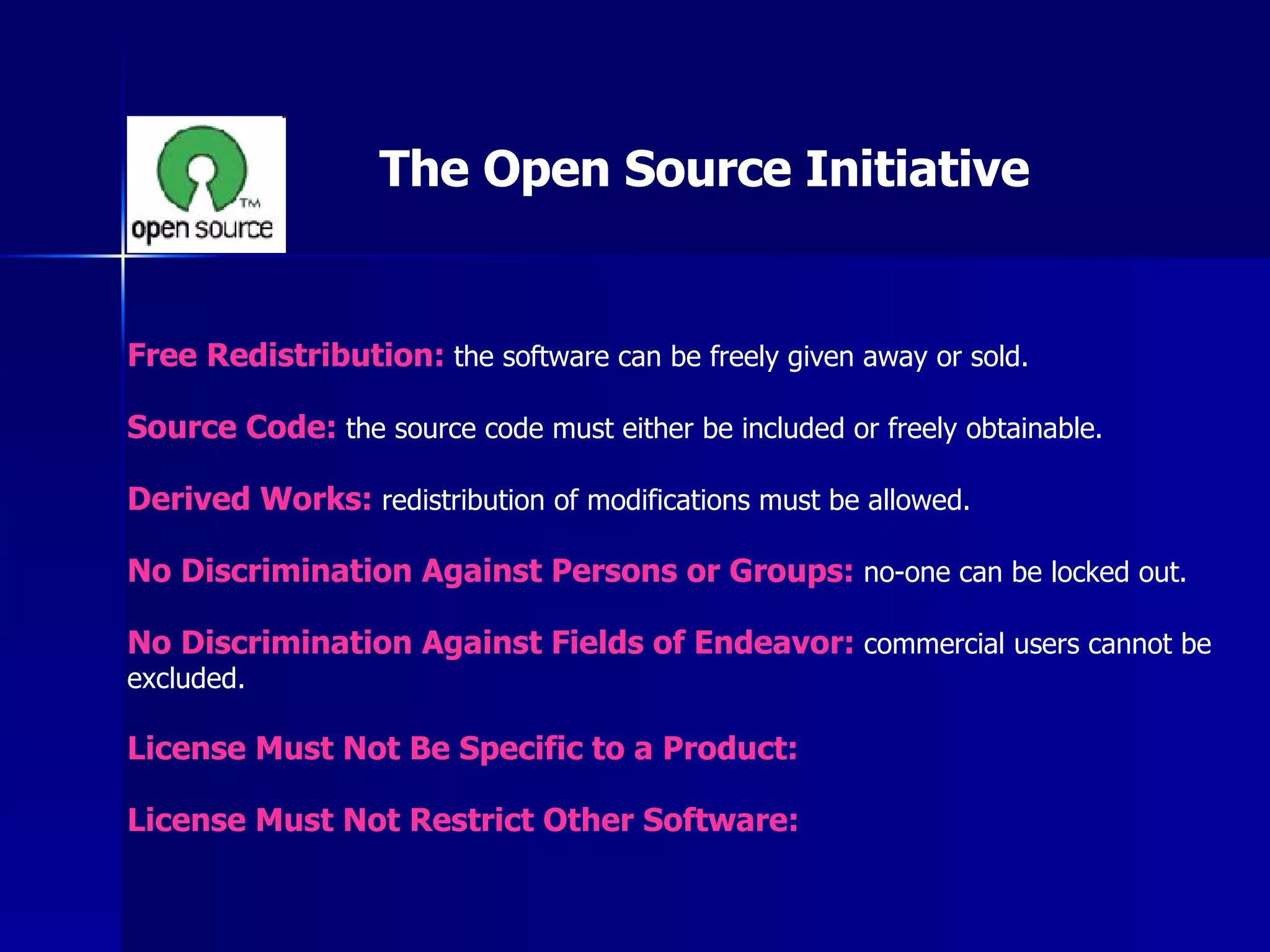 Free Redistribution:  the software can be freely given away or sold. Source Code:  the source code must either be included or freely obtainable. Derived Works:  redistribution of modifications must be allowed. No Discrimination Against Persons or Groups:  no-one can be locked out. No Discrimination Against Fields of Endeavor:  commercial users cannot be excluded. License Must Not Be Specific to a Product: License Must Not Restrict Other Software: The Open Source Initiative 