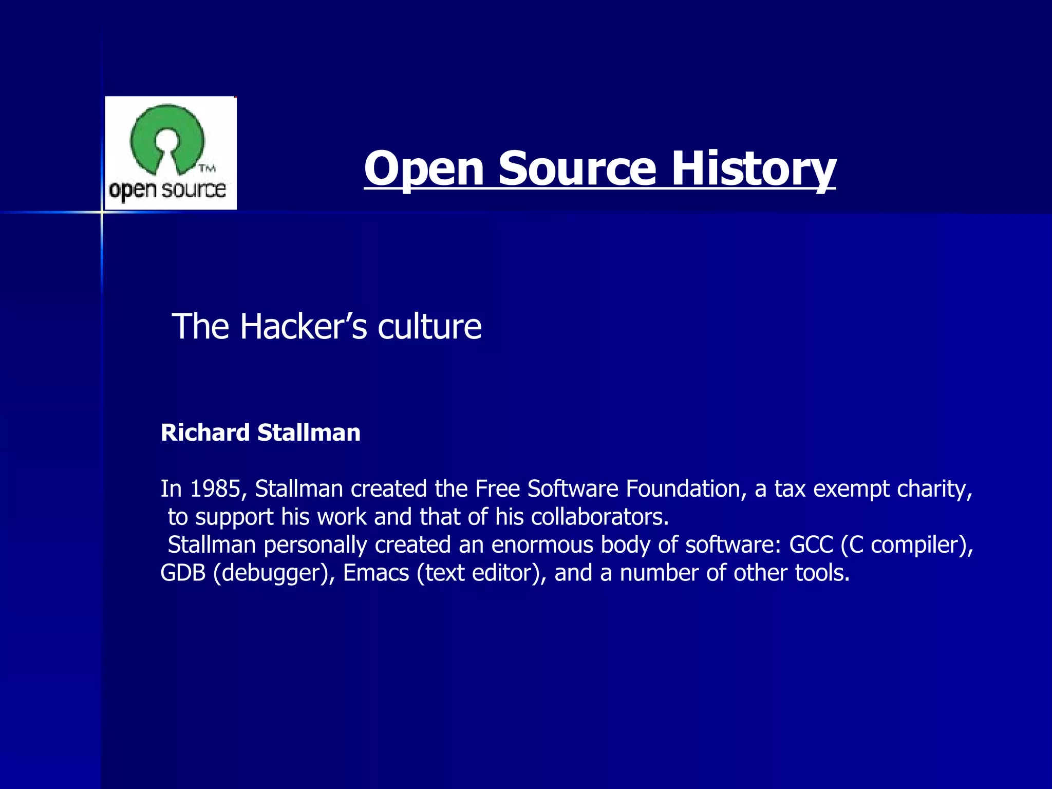 Open Source History The Hacker’s culture  Richard Stallman   In 1985, Stallman created the Free Software Foundation, a tax exempt charity, to support his work and that of his collaborators. Stallman personally created an enormous body of software: GCC (C compiler),  GDB (debugger), Emacs (text editor), and a number of other tools. 