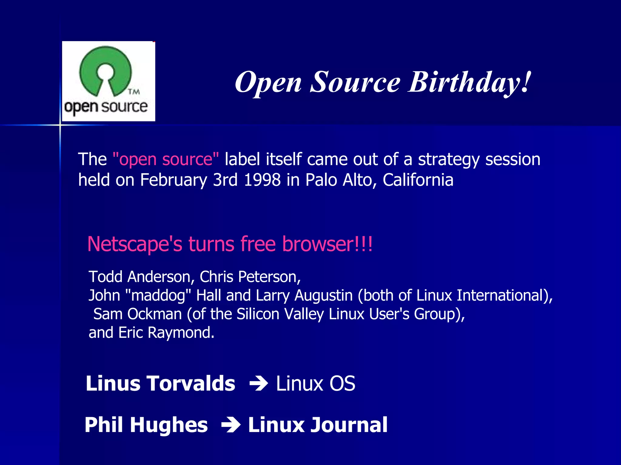 The  &quot;open source&quot;  label itself came out of a strategy session  held on February 3rd 1998 in Palo Alto, California Open Source Birthday! Todd Anderson, Chris Peterson,  John &quot;maddog&quot; Hall and Larry Augustin (both of Linux International), Sam Ockman (of the Silicon Valley Linux User's Group),  and Eric Raymond. Netscape's turns free browser!!! Linus Torvalds     Linux OS Phil Hughes    Linux Journal 