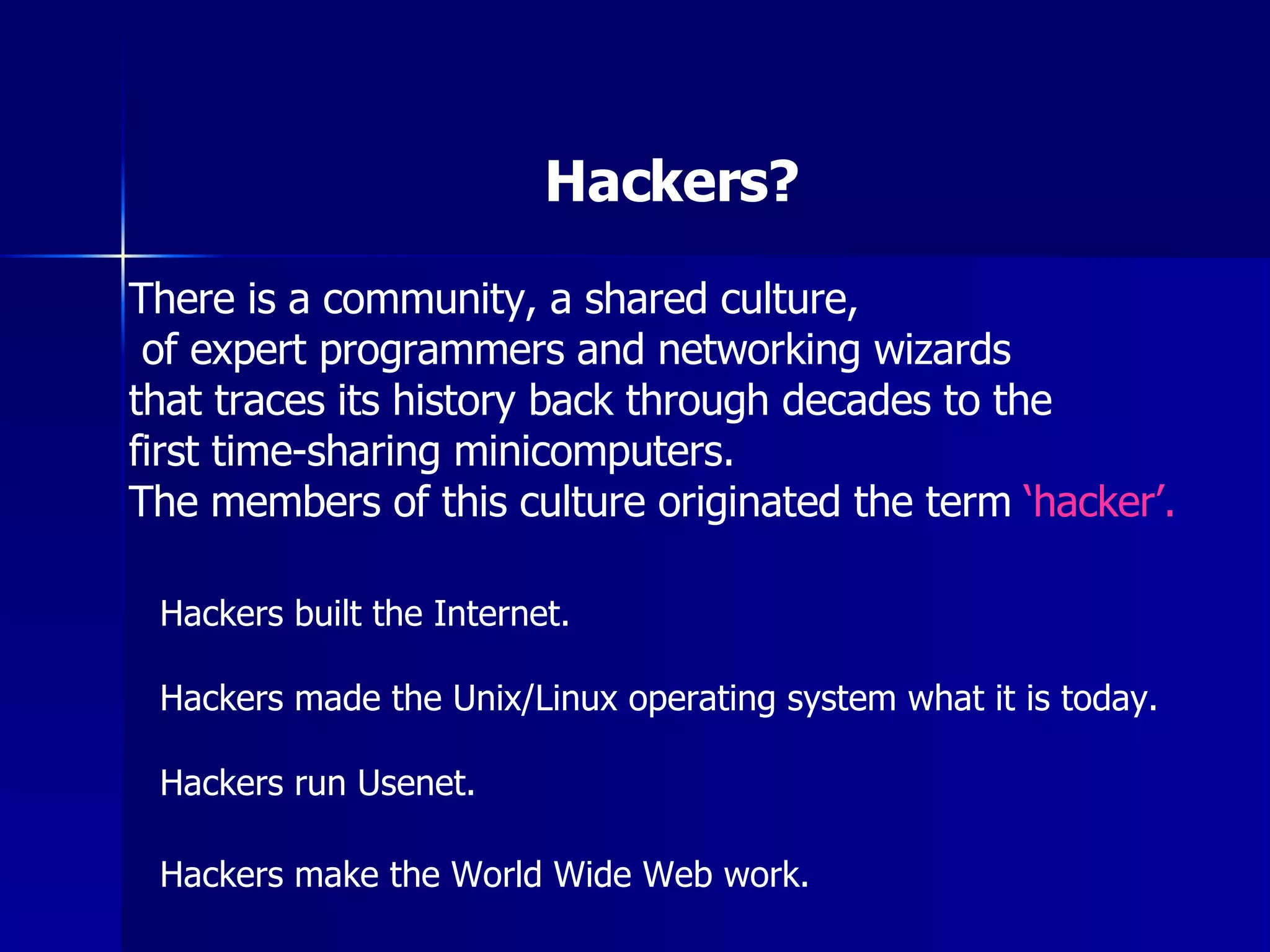 Hackers? There is a community, a shared culture, of expert programmers and networking wizards  that traces its history back through decades to the  first time-sharing minicomputers.  The members of this culture originated the term  ‘hacker’. Hackers built the Internet. Hackers made the Unix/Linux operating system what it is today. Hackers run Usenet. Hackers make the World Wide Web work.   
