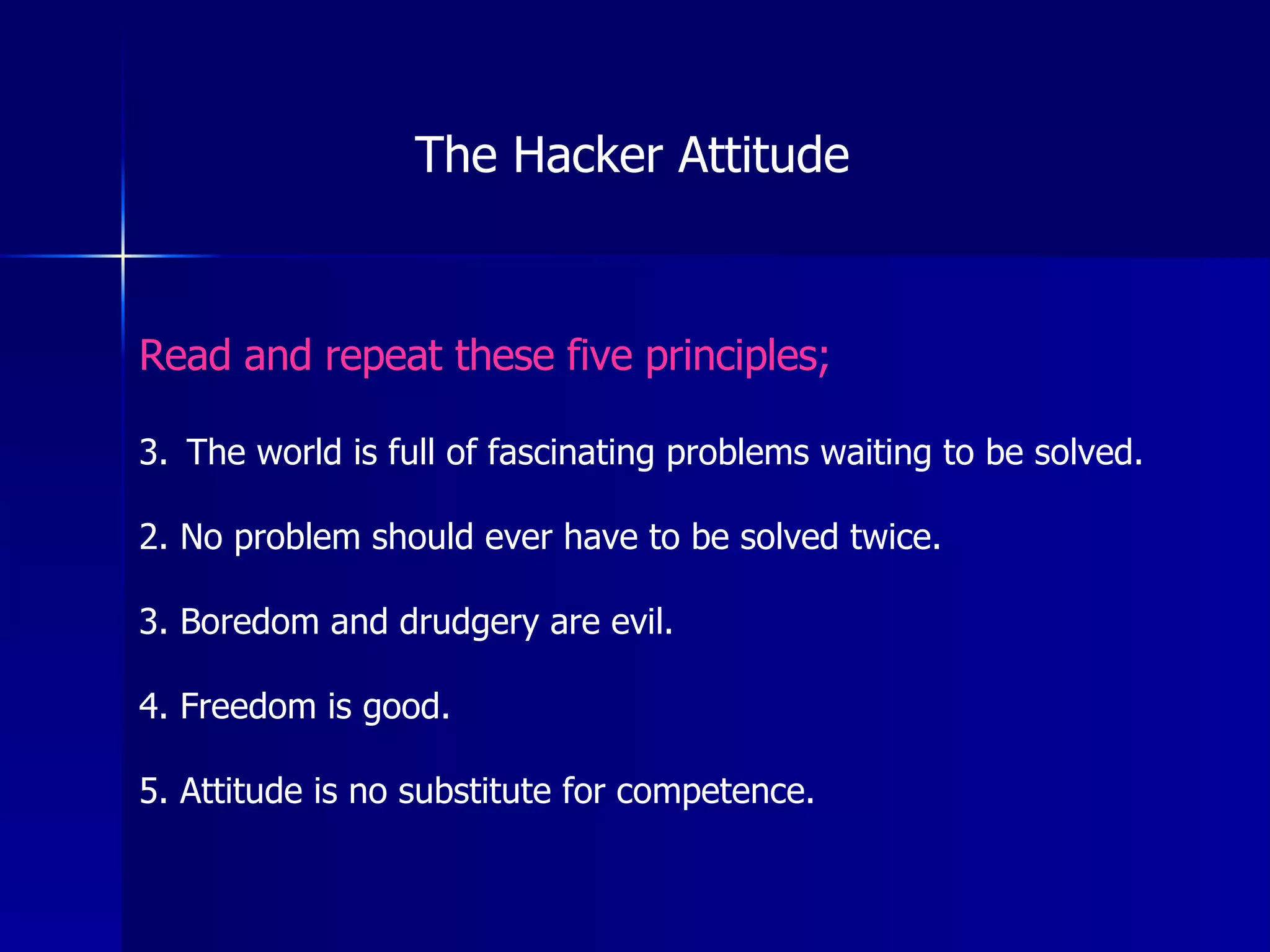 Read and repeat these five principles; The world is full of fascinating problems waiting to be solved. 2. No problem should ever have to be solved twice. 3. Boredom and drudgery are evil. 4. Freedom is good. 5. Attitude is no substitute for competence. The Hacker Attitude 