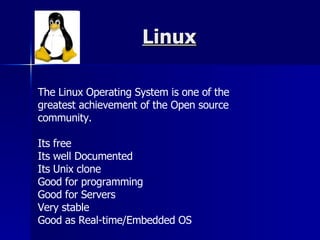 Linux The Linux Operating System is one of the greatest achievement of the Open source community. Its free Its well Documented Its Unix clone Good for programming Good for Servers Very stable Good as Real-time/Embedded OS 